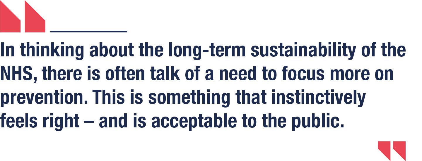 In thinking about the long-term sustainability of the NHS, there is often talk of a need to focus more on prevention. This is something that instinctively feels right – and is acceptable to the public.
