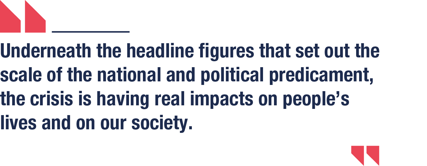 Underneath the headline figures that set out the scale of the national and political predicament, the crisis is having real impacts on people’s lives and on our society.