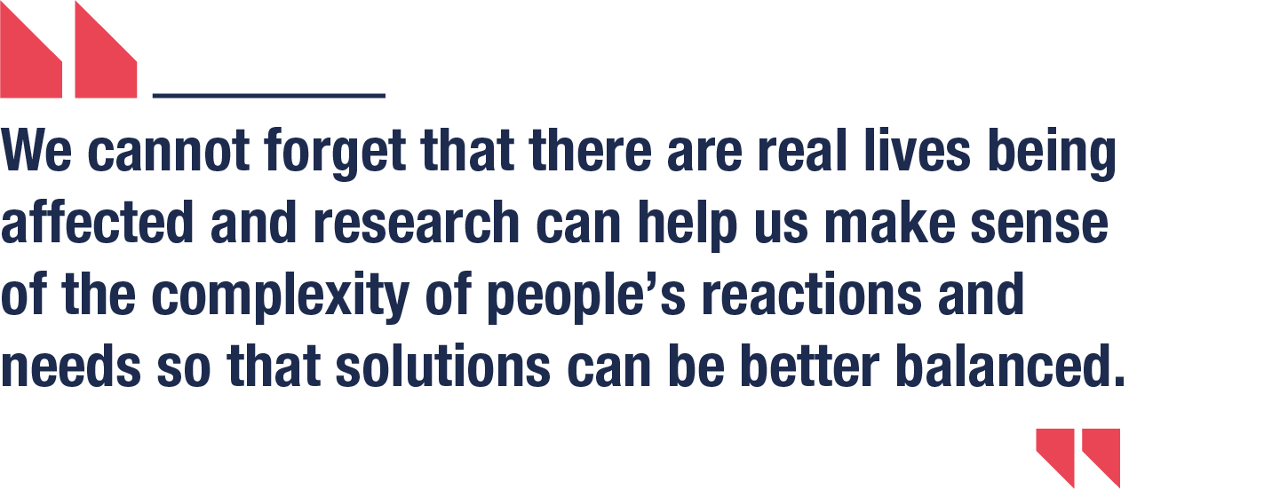We cannot forget that there are real lives being affected and research can help us make sense of the complexity of people’s reactions and needs so that solutions can be better balanced.