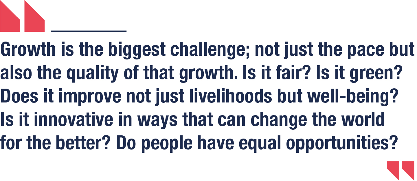 Growth is the biggest challenge; not just the pace but also the quality of that growth. Is it fair? Is it green? Does it improve not just livelihoods but well-being? Is it innovative in ways that can change the world for the better? Do people have equal opportunities?