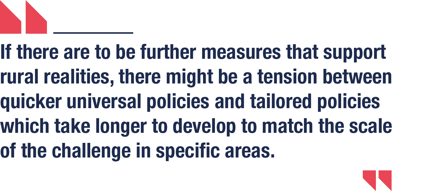 If there are to be further measures that support rural realities, there might be a tension between quicker universal policies and tailored policies which take longer to develop to match the scale of the challenge in specific areas.