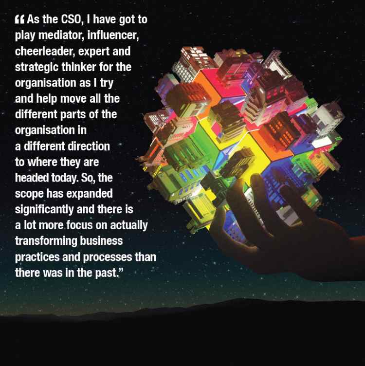 As the CSO, I have got to play mediator, influencer, cheerleader, expert and strategic thinker for the organisation as I try and help move all the different parts of the organisation in a different direction to where they are headed today. So, the scope has expanded significantly and there is a lot more focus on actually transforming business practices and processes than there was in the past.
