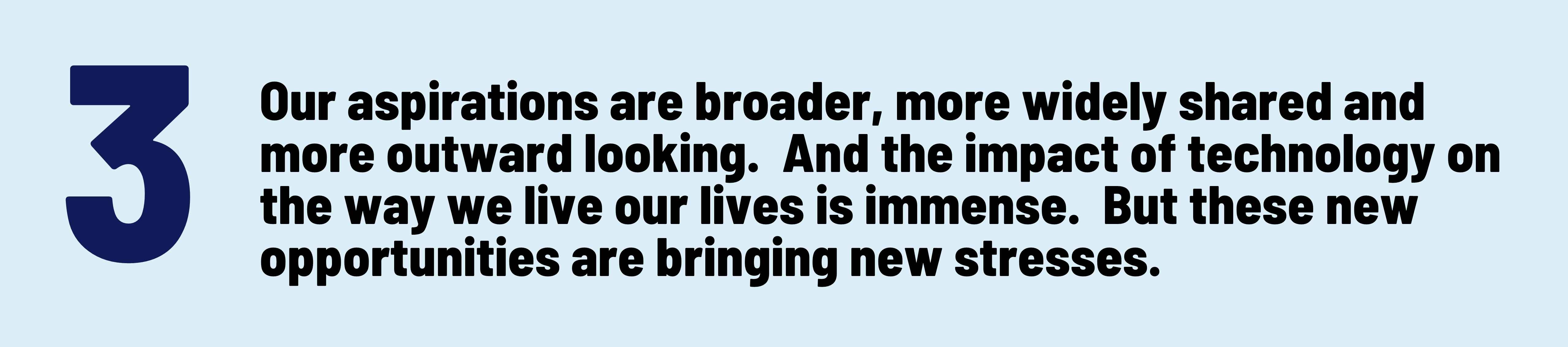 3 Our aspirations are broader, more widely shared and more outward looking.  And the impact of technology on the way we live our lives is immense.  But these new opportunities are bringing new stresses.