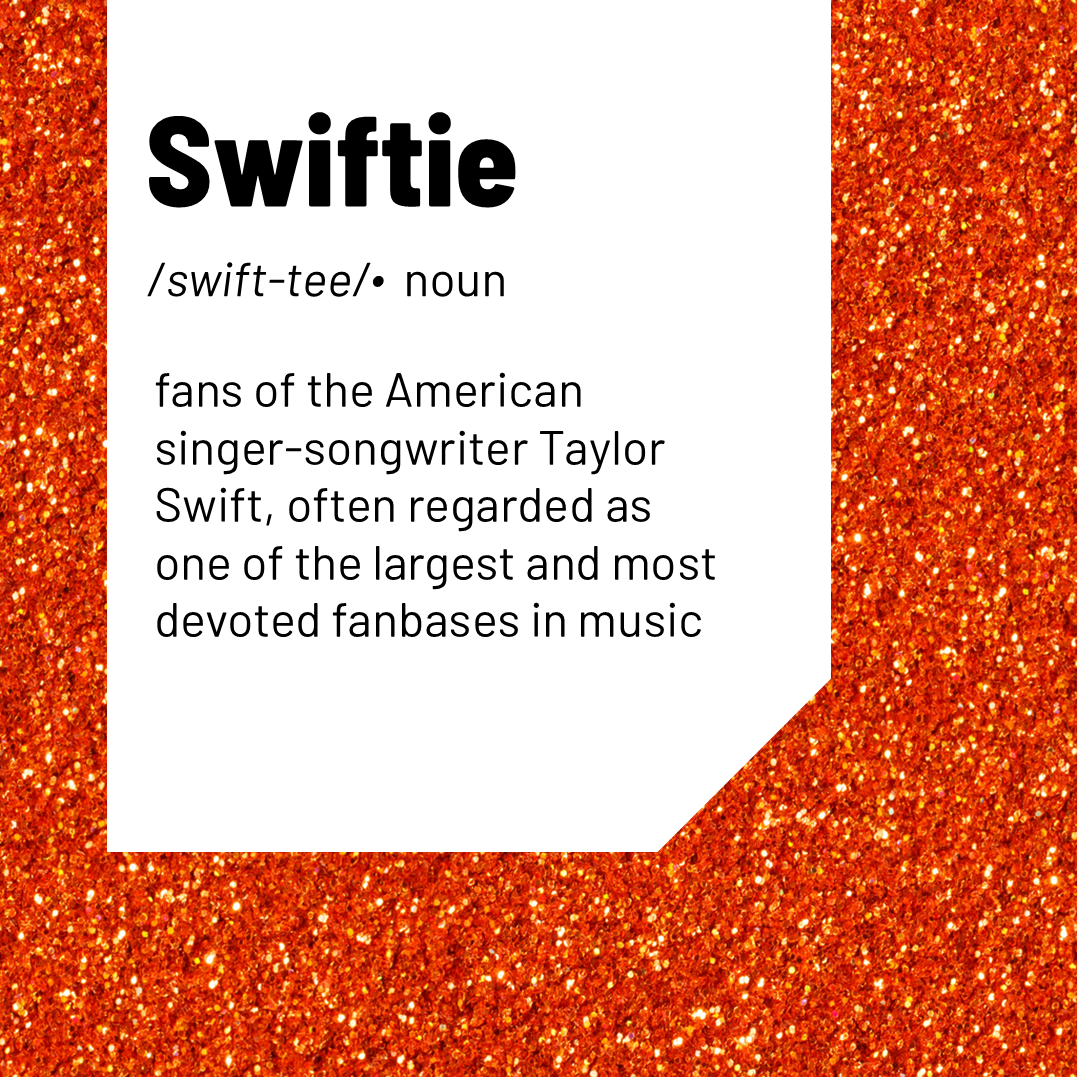 Swiftie / swift-tee/ noun fans of the American singer-songwriter Taylor Swift, often regarded as one of the largest and most devoted fanbases in music