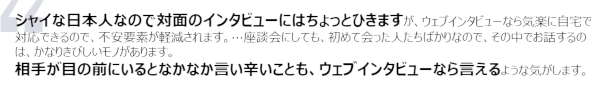 シャイな日本人なので対面のインタビューにはちょっとひきますが、ウェブインタビューなら気楽に自宅で対応できるので、不安要素が軽減されます。…座談会にしても、初めて会った人たちばかりなので、その中でお話するのは、かなりきびしいモノがあります。相手が目の前にいるとなかなか言い辛いことも、ウェブインタビューなら言えるような気がします。