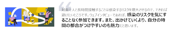 対面で人と長時間接触することは感染するリスクを増大させるので、できれば避けたいところです。ウェブインタビューであれば、感染のリスクを気にすることなく参加できます。また、出かけていくより、自分の時間の都合がつけやすいのも魅力だと思います。