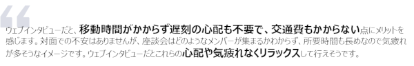 ウェブインタビューだと、移動時間がかからず遅刻の心配も不要で、交通費もかからない点にメリットを感じます。対面での不安はありませんが、座談会はどのようなメンバーが集まるかわからず、所要時間も長めなので気疲れが多そうなイメージです。ウェブインタビューだとこれらの心配や気疲れなくリラックスして行えそうです。
