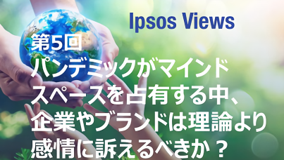 Ipsos Views：第5回 パンデミックがマインドスペースを占有する中、企業やブランドは理論より感情に訴えるべきか