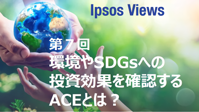 Ipsos Views：第7回 環境やSDGsへの投資効果を確認するACEとは？